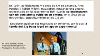 46
En 1964, paralelamente y a unos 60 Km de distancia. Arno
Penzias y Robert Wilson, trabajaban instalando una antena
ultrasensible en los laboratorios Bell, cuando se encontraron
con un persistente ruido en su antena, en el área de las
microondas, específicamente en los 7.5 cm.
Decidieron publicar sus resultados en conjunto, con lo que la
teoría del Big Bang logró un apoyo experimental
En 1978, Penzias y Wilson
recibieron el Premio Nobel de
Física por su descubrimiento..
 