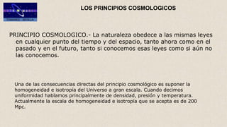 LOS PRINCIPIOS COSMOLOGICOS
PRINCIPIO COSMOLOGICO.- La naturaleza obedece a las mismas leyes
en cualquier punto del tiempo y del espacio, tanto ahora como en el
pasado y en el futuro, tanto si conocemos esas leyes como si aún no
las conocemos.
Una de las consecuencias directas del principio cosmológico es suponer la
homogeneidad e isotropía del Universo a gran escala. Cuando decimos
uniformidad hablamos principalmente de densidad, presión y temperatura.
Actualmente la escala de homogeneidad e isotropía que se acepta es de 200
Mpc.
 