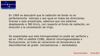 Manuel Fernández Sevilla 2017
En 1969 se descubrió que la radiación de fondo no es
perfectamente isótropa o sea igual en todas las direcciones.
Gracias a esta anisotropía, sabemos que nos estamos
desplazando a 380 Km/s, con respecto al fondo de radiación, en
dirección a la constelación de Virgo.
Se sospechaba que esta homogeneidad no podía ser perfecta y
así en 1992 el satélite COBE, detectó inhomogeneidades o
fluctuaciones, se trata de variaciones de temperatura de
diezmilésimas de grado. (temperaturas ~ densidades)
 