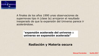 Manuel Fernández Sevilla 2017
“expansión acelerada del universo o
universo en expansión acelerada”
A finales de los años 1990 unas observaciones de
supernovas tipo A (clase Ia) arrojaron el resultado
inesperado de que la expansión del Universo parece ir
acelerándose.
Radiación y Materia oscura
 