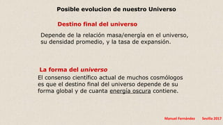 Manuel Fernández Sevilla 2017
Destino final del universo
Depende de la relación masa/energía en el universo,
su densidad promedio, y la tasa de expansión.
La forma del universo
El consenso científico actual de muchos cosmólogos
es que el destino final del universo depende de su
forma global y de cuanta energía oscura contiene.
Posible evolucion de nuestro Universo
 