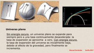 Manuel Fernández Sevilla 2017
Universo plano
Sin energía oscura, un universo plano se expande para
siempre pero a una tasa continuamente desacelerada: la
tasa de expansión se aproxima a cero. Con energía oscura,
la tasa de expansión del universo es inicialmente baja,
debido al efecto de la gravedad, pero finalmente se
incrementa.
 