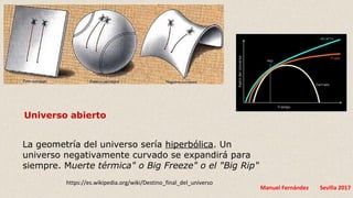 Manuel Fernández Sevilla 2017
Universo abierto
La geometría del universo sería hiperbólica. Un
universo negativamente curvado se expandirá para
siempre. Muerte térmica" o Big Freeze" o el "Big Rip"
https://es.wikipedia.org/wiki/Destino_final_del_universo
 