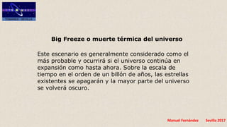 Manuel Fernández Sevilla 2017
Big Freeze o muerte térmica del universo
Este escenario es generalmente considerado como el
más probable y ocurrirá si el universo continúa en
expansión como hasta ahora. Sobre la escala de
tiempo en el orden de un billón de años, las estrellas
existentes se apagarán y la mayor parte del universo
se volverá oscuro.
 