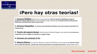 Manuel Fernández Sevilla 2017
¡Pero hay otras teorías!
1. Universo Cíclico:Plantea que el universo pasa por ciclos de expansión (Big Bang) y luego de 
compresión máxima (Big Crunch), en forma oscilatoria. Implica, además que no existen sólo las 3 dimensiones 
físicas que conocemos, sino que al menos 8 más
2. Universo Holográfico: el universo sería bidimensional (plano), pero para nosotros aparentaría ser 
tridimensional.
3. Torsión del espacio-tiempo: Atractiva teoría de Nicolas Poplawski, quien plantea que el universo se 
comportaría como un objeto en el borde de un agujero negro
4. Universo sin comienzo ni fin:
5. Inflación Eterna: En el periodo Inflacionario se dieron los Multiversos, lo que ocasiona un universo fractal, 
que se repite eternamente, y donde cada universo podría tener sus propias leyes físicas, distintas todas entre sí.
 