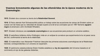 1915. Einstein da a conocer su teoría de la Relatividad General.
1916. El físico alemán Karl Schwarzschild publica un trabajo sobre las ecuaciones de campo de Einstein sobre un
cuerpo con tal masa que su velocidad de escape supera a la de la luz (concepto que en 1967 llamaría agujero 
negro el americano John Archibald Wheeler).
1917. Einstein introduce una constante cosmológica en sus ecuaciones para producir un universo estático.
1919. El astrofísico británico Arthur Eddington mide en un eclipse la curvatura que experimenta la luz al pasar cerca
del Sol, confirmando la teoría de la relatividad.
1922. El matemático ruso Alexander Friedman descubre las primeras soluciones cosmológicas de la Relatividad
General, correspondientes a un universo en expansión.
1929. El astrónomo estadounidense Edwin Hubble establece su ley de expansión del Universo basada en el
corrimiento al rojo de las galaxias distantes.
Veamos brevemente algunas de las efemérides de la época moderna de la
Cosmología:
 