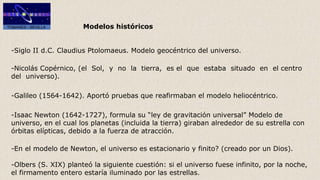 Modelos históricos
-Siglo II d.C. Claudius Ptolomaeus. Modelo geocéntrico del universo.
-Nicolás Copérnico, (el Sol, y no la tierra, es el que estaba situado en el centro
del universo).
-Galileo (1564-1642). Aportó pruebas que reafirmaban el modelo heliocéntrico.
-Isaac Newton (1642-1727), formula su “ley de gravitación universal” Modelo de
universo, en el cual los planetas (incluida la tierra) giraban alrededor de su estrella con
órbitas elípticas, debido a la fuerza de atracción.
-En el modelo de Newton, el universo es estacionario y finito? (creado por un Dios).
-Olbers (S. XIX) planteó la siguiente cuestión: si el universo fuese infinito, por la noche,
el firmamento entero estaría iluminado por las estrellas.
 