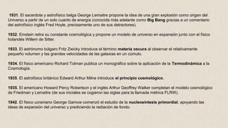 1931. El sacerdote y astrofísico belga George Lemaitre propone la idea de una gran explosión como origen del
Universo a partir de un solo cuanto de energía (conocida más adelante como Big Bang gracias a un comentario
del astrofísico inglés Fred Hoyle, precisamente uno de sus detractores).
1932. Einstein retira su constante cosmológica y propone un modelo de universo en expansión junto con el físico
holandés Willem de Sitter.
1933. El astrónomo búlgaro Fritz Zwicky introduce el término materia oscura al observar el relativamente
pequeño volumen y las grandes velocidades de las galaxias en un cúmulo.
1934. El físico americano Richard Tolman publica un monográfico sobre la aplicación de la Termodinámica a la
Cosmología.
1935. El astrofísico británico Edward Arthur Milne introduce el principio cosmológico.
1935. El americano Howard Percy Robertson y el inglés Arthur Geoffrey Walker completan el modelo cosmológico
de Friedman y Lemaitre (de sus iniciales se cogieron las siglas para la llamada métrica FLRW).
1942. El físico ucraniano George Gamow comenzó el estudio de la nucleosíntesis primordial, apoyando las
ideas de expansión del universo y prediciendo la radiación de fondo.
 