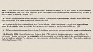 1961. El físico estadounidense Sheldon Glashow comienza a desarrollar la teoría actual de la materia, el llamado modelo 
electrodébil desarrollado junto con el paquistaní Abdus Salam y el también estadounidense Steven Weinberg. Por esto se
les concedería el Nobel de Física en 1979.
1963. El físico estadounidense Murray Gell-Mann comienza a desarrollar la cromodinámica cuántica. Por sus logros en
física de partículas se le concedería el Nobel de Física en 1969.
1965. Los físicos alemán y estadounidense Arno Penzias y Robert Wilson descubren accidentalmente la radiación de 
fondo de microondas en los laboratorios Bell. Se les concedió por esto el premio Nobel de Física en 1978.
1981. El físico estadounidense Alan Guth y el ruso Andrei Linde proponen las primeras teorías del universo inflacionario.
1992. El satélite COBE (Cosmic Background Explorer) de la NASA confirma el espectro de cuerpo negro del fondo de
microondas y detecta por primera vez anisotropías en la temperatura, apoyando las hipótesis del principio cosmológico y
de la formación de galaxias. Por esta razón sus promotores, los estadounidenses George Smoot y John Mather recibieron
el Nobel de Física en 2006.
 