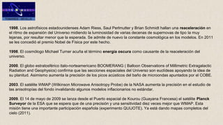 1998. Los astrofísicos estadounidenses Adam Riess, Saul Perlmutter y Brian Schmidt hallan una reaceleración en
el ritmo de expansión del Universo midiendo la luminosidad de varias decenas de supernovas de tipo Ia muy
lejanas, por resultar menor que la esperada. Se admite de nuevo la constante cosmológica en los modelos. En 2011
se les concedió el premio Nobel de Física por este hecho.
1998. El cosmólogo Michael Turner acuña el término energía oscura como causante de la reaceleración del
universo.
2000. El globo estratosférico italo-norteamericano BOOMERANG ( Balloon Observations of Millimetric Extragalactic
Radiation and Geophysics) confirma que las secciones espaciales del Universo son euclídeas apoyando la idea de
su planitud. Asimismo aumenta la precisión de los picos acústicos del baño de microondas apuntados por el COBE.
2003. El satélite WMAP (Wilkinson Microwave Anisotropy Probe) de la NASA aumenta la precisión en el estudio de
las anisotropías del fondo invalidando algunos modelos inflacionarios no estándar.
2009. El 14 de mayo de 2009 se lanza desde el Puerto espacial de Kourou (Guayana Francesa) el satélite Planck 
Surveyor de la ESA que se espera que de una precisión y una sensitividad diez veces mejor que WMAP. Esta
misión tiene una importante participación española (experimento QUIJOTE). Ya está dando mapas completos del
cielo (2011).
 