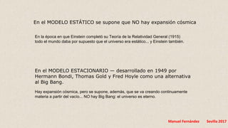 Manuel Fernández Sevilla 2017
En el MODELO ESTÁTICO se supone que NO hay expansión cósmica
En la época en que Einstein completó su Teoría de la Relatividad General (1915)
todo el mundo daba por supuesto que el universo era estático... y Einstein también.
En el MODELO ESTACIONARIO — desarrollado en 1949 por
Hermann Bondi, Thomas Gold y Fred Hoyle como una alternativa
al Big Bang.
Hay expansión cósmica, pero se supone, además, que se va creando continuamente
materia a partir del vacío... NO hay Big Bang: el universo es eterno.
 