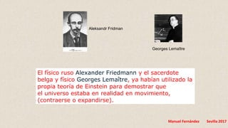 Manuel Fernández Sevilla 2017
El físico ruso Alexander Friedmann y el sacerdote
belga y físico Georges Lemaître, ya habían utilizado la
propia teoría de Einstein para demostrar que
el universo estaba en realidad en movimiento,
(contraerse o expandirse).
Aleksandr Fridman
Georges Lemaître
 