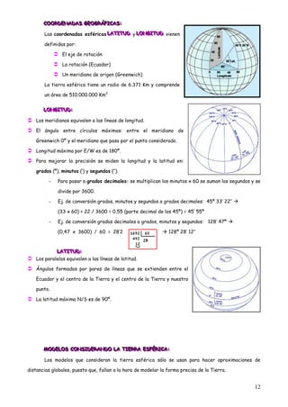 COORDENADAS GEOGRÁFICAS:
       COORDENADAS GEOGRÁFICAS:
       COORDENADAS GEOGRÁFICAS:

       Las coordenadas esféricas LATITUD y LONGITUD vienen
                                 LATITUD LONGITUD
                                 LATITUD LONGITUD

       definidas por:

              El eje de rotación
              La rotación (Ecuador)
              Un meridiano de origen (Greenwich)
       La tierra esférica tiene un radio de 6.371 Km y comprende

       un área de 510.000.000 Km2


       LONGITUD:
       LONGITUD:
       LONGITUD:

 Los meridianos equivalen a las líneas de longitud.
 El ángulo entre círculos máximos: entre el meridiano de
   Greenwich 0º y el meridiano que pasa por el punto considerado.

 Longitud máxima por E/W es de 180º.
 Para mejorar la precisión se miden la longitud y la latitud en:
   grados (º), minutos („) y segundos („‟).

         -    Para pasar a grados decimales: se multiplican los minutos x 60 se suman los segundos y se

              divide por 3600.

         -    Ej. de conversión grados, minutos y segundos a grados decimales: 45º 33‟ 22‟‟ 

              (33 x 60) + 22 / 3600 = 0,55 (parte decimal de los 45º) = 45‟ 55º

         -    Ej. de conversión grados decimales a grados, minutos y segundos: 128‟ 47º 

              (0,47 x 3600) / 60 = 28‟2                       128º 28‟ 12‟‟



           LATITUD:
           LATITUD:
            LATITUD:
 Los paralelos equivalen a las líneas de latitud.
 Ángulos formados por pares de líneas que se extienden entre el
   Ecuador y el centro de la Tierra y el centro de la Tierra y nuestro

   punto.

 La latitud máxima N/S es de 90º.




       MODELOS CONSIDERANDO LA TIERRA ESFÉRICA:
       MODELOS CONSIDERANDO LA TIERRA ESFÉRICA:
       M DELOS CONSIDERANDO LA TIERRA ESFÉRICA:

       Los modelos que consideran la tierra esférica sólo se usan para hacer aproximaciones de

distancias globales, puesto que, fallan a la hora de modelar la forma precisa de la Tierra.


                                                                                                    12
 
