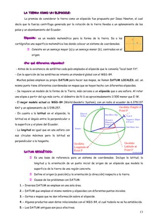 LA TIERRA COMO UN ELIPSOIDE:
       LA TIERRA COMO UN ELIPSOID E:
       LA TIERRA COMO UN ELIPSOID :

       La premisa de considerar la tierra como un elipsoide fue propuesta por Isaac Newton, el cual

decía que la fuerza centrífuga generada por la rotación de la tierra llevaba a un aplanamiento de los

polos y un abombamiento del Ecuador.


       Ellliipsoiiide: es un modelo matemático para la forma de la tierra. Da a los
       E pso de:
       E pso de:

cartógrafos una superficie matemática lisa donde colocar un sistema de coordenadas.

           Consiste en un semieje mayor (a) y un semieje menor (b), centrados en el
              origen.


       ¿Por qué diiiferentes ellliiipsoiiides?
       ¿Por qué d ferentes e pso d es?
       ¿Por qué d ferentes e pso des?

- Antes de la existencia de satélites cada país empleaba el elipsoide que le convenía “local best fit”.

- Con la aparición de los satélites se intenta un standard global con el WGS-84.

 Muchos países emplean su propio DATUM para hacer sus mapas, se llaman DATUM LOCALES, así, un

mismo punto tiene diferentes coordenadas en mapas que se hayan hecho con diferentes elipsoides.

- Se requiere un modelo de la forma de la Tierra, más cercano a un elipsoide que a una esfera. Al rotar

una elipse a partir del eje más corto, el diámetro de N-S es aproximadamente 1/300 menor que E-W.

- El mejor modelo actual es WGS-84 (World Geodetic System), con un radio al ecuador de 6.378.137

Km? y un aplanamiento de 1/298.257.

- En cuanto a la latitud en el elipsoide, la

latitud es el ángulo entre la perpendicular a

la superficie y el plano del Ecuador.

- La longitud es igual que en una esfera con

sus círculos máximos pero la latitud es

perpendicular a la tangente.



       DATUM GEODÉTICO:
       DATUM GEODÉTICO:
       DATUM GEODÉTICO:

             Es una base de referencia para un sistema de coordenadas. Incluye la latitud, la
                longitud y la orientación de un punto inicial de origen de un elipsoide que modela la

                superficie de la tierra de una región concreta.

             Define el origen (o posición) y la orientación (o dirección) respecto a la tierra.
             Causas de los problemas con DATUM:
   1.- Diversos DATUM se emplean en una sola área.

   2.- DATUM que emplean el mismo nombre y elipsoides con diferentes puntos iniciales.

   3.- Cartas o mapas que no dan información sobre el elipsoide.

   4.- Algunos productos usan datos relacionados con el WGS-84, el cual todavía no se ha establecido.

   5.- Los DATUM antiguos son poco efectivos.
                                                                                                          13
 