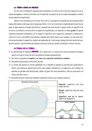 LA TIERRA COMO UN GEOIDE:
       LA TIERRA COMO UN GEOIDE:
       LA TIERRA COMO UN GEOIDE:

       En una tierra totalmente elipsoidal (sin anomalías en el interior de la tierra) la superficie de un

océano homogéneo e inmóvil coincidiría con el elipsoide. La superficie de un océano homogéneo e inmóvil

es una superficie equilibrada.

       Debido a las anomalías en el interior de la tierra, una superficie equilibrada será elevada sobre

masas adicionales y más baja sobre masas que faltan. Si la tierra estuviera completamente cubierta por

agua, el agua seguiría el campo gravitatorio, causando una distribución irregular sobre la superficie de

la tierra. La distancia vertical entre la superficie equilibrada y el elipsoide se llama geoide. El geoide

cambiaría solamente lentamente con el tiempo. El equilibrio de la superficie aumentará o disminuirá a

razón de 1 m por cada 1000 m de subidas y bajadas del relieve marino, por ejemplo, con una fosa de 7

Km de profundidad, la superficie tendrá una depresión de 7 metros por debajo del nivel medio del mar,

de esta manera, la profundidad de océanos y mares se mide por satélite midiendo la “altura” del mar.


       LA FORMA DE LA TIERRA:
       LA FORMA DE LA TIERRA:
       LA FORMA DE LA TIERRA:

 La distribución se denomina GEOIDE: es la superficie a lo largo de la cual la gravedad es siempre
                              GEOIDE:
                              GEOIDE:

   igual y en la que la dirección de la gravedad es siempre perpendicular.

 Por tanto, un geoide es irregular y no tiene una expresión matemática completa.
 El geoide se aproxima al nivel medio del mar.
 La forma del geoide se calculó basándose en la hipotética superficie gravitacional equipotencial.
   Existe una diferencia significativa entre este modelo matemático y la superficie real. Incluso los

   modelos de geoides más sofisticados, desde un punto de vista matemático, sólo se aproximan a la

   forma real de la tierra.

 El geoide está por encima del elipsoide cuando hay relieve y por debajo cuando no.


                                                                       Elipsoide: superficie del nivel
                                                                       medio del mar

                                                                       Geoide: superficie mala del nivel
                                                                       del mar

                                                                       Superficie real de la tierra:
                                                                       superficie topográfica




                                                                                                       14
 