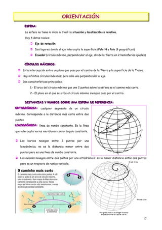 ORIENTACIÓN
                                         ORIENTACIÓN
          ESFERA:
          ESFERA:
          ESFERA:

          La esfera no tiene ni inicio ni final: la situación y localización es relativa.

          Hay 4 datos reales:

               Eje de rotación
               Dos lugares donde el eje intercepta la superficie (Polo N y Polo S geográficos)
               Ecuador (círculo máximo, perpendicular al eje, divide la Tierra en 2 hemisferios iguales)


          CÍRCULOS MÁXIMOS:
          CÍRCULOS MÁXIMOS:
          CÍRCULOS MÁXIMOS:

   Es la intercepción entre un plano que pasa por el centro de la Tierra y la superficie de la Tierra.
   Hay infinitos círculos máximos; pero sólo uno perpendicular al eje.
   Dos características principales:
              1.- El arco del círculo máximo que une 2 puntos sobre la esfera es el camino más corto.

              2.- El plano en el que se sitúa el círculo máximo siempre pasa por el centro.


          DISTANCIAS Y RUMBOS SOBRE UNA ESFERA DE REFERENCIA:
          DISTANCIAS Y RUMBOS SOBRE UNA ESFERA DE REFERENCIA:
          DISTANCIAS Y RUMBOS SOBRE UNA ESFERA DE REFERENCIA:
ORTODRÓMICA: cualquier segmento de un círculo
ORTODRÓMICA:
O TODRÓMICA:

máximo. Corresponde a la distancia más corta entre dos

puntos.
LOXODRÓMICA: línea de rumbo constante. Es la línea
LOXODRÓMICA:
LOXODRÓMICA:

que intercepta varios meridianos con un ángulo constante.


 Los barcos navegan entre 2 puntos por                      una

   loxodrómica; no es la distancia menor entre dos

   puntos pero es una línea de rumbo constante.

 Los aviones navegan entre dos puntos por una ortodrómica; es la menor distancia entre dos puntos
   pero es un trayecto de rumbo variable.




                                                                                                        17
 