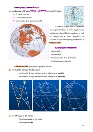 COORDENADAS GEOGRÁFICAS:
      COORDENADAS GEOGRÁFICAS:
      COORDENADAS GEOGRÁFICAS:

Las coordenadas esféricas LATITUD y LONGITUD vienen definidas por:
                          LATITUD LONGITUD
                          LATITUD LONGITUD

      El eje de rotación
      La rotación (Ecuador)
      Un meridiano de origen (Greenwich)


                                                             La Tierra es un gran imán. Si imantamos

                                                       una aguja nos indicará el Norte magnético. La

                                                       brújula nos indica el Norte magnético, el cual,

                                                       no coincide con el Norte geográfico, no

                                                       coinciden en un cierto ángulo que llamaremos la
                                                      DECLINACIÓN.
                                                      DECLINACIÓN.
                                                      DECLINACIÓN.


                                                              MAGNETISMO TERRESTRE:
                                                              MAGNETISMO TERRESTRE:
                                                              MAGNETISMO TERRESTRE:

                                                       - Inclinación (α)

                                                       - Declinación (δ)

                                                       - Anomalías locales de la declinación

                                                       - Perturbaciones accidentales


      La DECLINACIÓN varía por los siguientes motivos:
         DECLINACIÓN
         DECLINACIÓN

 Por el cambio de lugar de observación
        -   Por el cambio de lugar de observación a lo largo de un paralelo

        -   Por el cambio de lugar de observación a lo largo de un meridiano




 Por el transcurso del tiempo
        -   Variaciones seculares (de siglos)

        -   Variaciones anuales

                                                                                                   18
 
