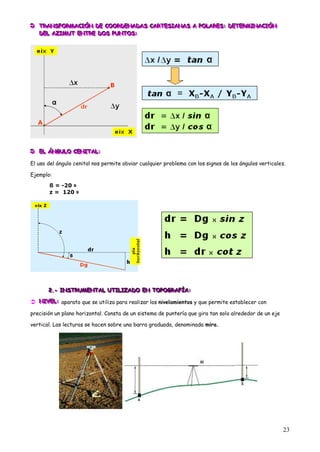  TRANSFORMACIÓN DE COORDENADAS CARTESIANAS A POLARES: DETERMINACIÓN
 TRANSFORMACIÓN DE COORDENADAS CARTESIANAS A POLARES: DETERMINACIÓN
  TRANSFORMACIÓN DE COORDENADAS CARTESIANAS A POLARES: DETERMINACIÓN
   DEL AZIMUT ENTRE DOS PUNTOS:
   DEL AZIMUT ENTRE DOS PUNTOS:
   DEL AZIMUT ENTRE DOS PUNTOS:




 EL ÁNGULO CENITAL:
 EL ÁNGULO CENITAL:
  EL ÁNGULO CENITAL:

El uso del ángulo cenital nos permite obviar cualquier problema con los signos de los ángulos verticales.

Ejemplo:

       ß = -20 g
       z = 120 g




       2.- INSTRUMENTAL UTILIZADO EN TOPOGRAFÍA:
       2.- INSTRUMENTAL UTILIZADO EN TOPOGRAFÍA:
       2.- INSTRUMENTAL UTILIZADO EN TOPOGRAFÍA:

 NIVEL: aparato que se utiliza para realizar los nivelamientos y que permite establecer con
  NIVE L:
  NIVE :

precisión un plano horizontal. Consta de un sistema de puntería que gira tan solo alrededor de un eje

vertical. Las lecturas se hacen sobre una barra graduada, denominada mira.




                                                                                                        23
 