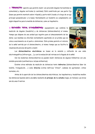  TEODOLITO: aparato que permite medir con precisión ángulos horizontales (o
  TEODOLITO:
  TEODOLITO:

azimutales) y ángulos verticales (o cenitales). Está constituido por una parte fija

(base que permite montarlo sobre trípode) y parte móvil (rueda a lo largo de un eje

principal perpendicular a la base). Normalmente un teodolito se complementa con

algún dispositivo para la medida de distancias, como un taquímetro.



 ESTACIÓN TOTAL ((=TAQUÍMETRO)): equipamiento que combina la
  ESTACIÓN TOTAL (=TAQUÍMETRO):
  ESTACIÓN TOTAL =TAQUÍMETRO :

medición de ángulos (teodolito) y de distancias (distanciómetro) al mismo

tiempo que dispone de una unidad que registra para el almacenamiento de los

datos. Las medidas se efectúan normalmente apuntando en un prisma que se

coloca exactamente en el punto a determinar. Este prisma permite el retorno

de la señal emitida por el distanciómetro, al mismo tiempo que se facilita la

visualización precisa del punto a medir.

        Los distanciómetros      electrónicos se basan en la emisión y reflexión de una onda

electromagnética (infrarrojos, ...) y con la evaluación del retraso en la llegada de la señal.

        Con los modernos distanciómetros se pueden medir distancias de algunos kilómetros con una

notable precisión (centímetros e incluso milímetros).

        Existen otros métodos de medición de distancias tanto indirectas (distanciómetros láser de

bolsillo, triangulación, ...) como directas (cintas métricas “d‟invar”, cadenas de agrimensor, cintas

normales, etc.

        Antes de la aparición de los distanciómetros electrónicos, los taquímetros y teodolitos medían

las distancias leyendo sobre una mira mediante el principio de la estadia (regla, en italiano). Las miras

son de unos 2 metros.




                                                                                                      24
 
