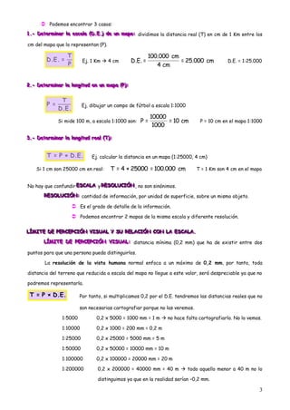  Podemos encontrar 3 casos:
1.- Determiiinar llla escallla ((D.E.)) de un mapa: dividimos la distancia real (T) en cm de 1 Km entre los
1.- Determ nar a esca a (D .E.) de un mapa:
1.- Determ nar a esca a D.E. de un mapa:

cm del mapa que lo representan (P).

                      T                                         100.000 cm
           D.E. =             Ej. 1 Km  4 cm          D.E. =              = 25.000 cm          D.E. = 1:25.000
                      P                                            4 cm


2.- Determiiinar llla lllongiiitud en un mapa ((P)):
2.- Determ n ar a ong tud en un mapa (P :
2.- Dete m nar a ong tud en un mapa P :


                  T
           P=                 Ej. dibujar un campo de fútbol a escala 1:1000
                 D.E.
                                                                10000
                 Si mide 100 m, a escala 1:1000 son:      P=          = 10 cm       P = 10 cm en el mapa 1:1000
                                                                 1000

3.- Determiiinar llla lllongiiitud realll ((T)):
3.- Determ n ar a ong tud rea (T ):
3.- Dete m nar a ong tud rea T :


           T = P × D.E.             Ej. calcular la distancia en un mapa (1:25000, 4 cm)

     Si 1 cm son 25000 cm en real:            T = 4 × 25000 = 100.000 cm           T = 1 Km son 4 cm en el mapa


No hay que confundir ESCALA y RESOLUCIÓN , no son sinónimos.
                     ESCALA RESOLUCIÓN
                     ESCALA RESOLUCIÓN
         RESOLUCIÓN: cantidad de información, por unidad de superficie, sobre un mismo objeto.
         RESOLUCIÓN:
         RESOLUCIÓN:

                         Es el grado de detalle de la información.
                         Podemos encontrar 2 mapas de la misma escala y diferente resolución.

LÍMITE DE PERCEPCIÓN VISUAL Y SU RELACIÓN CON LA ESCALA.
LÍMITE DE PERCEPCIÓN VISUAL Y SU RELACIÓN CON LA ESCALA.
LÍMITE DE PERCEPCIÓN VISUAL Y SU RELACIÓN CON LA ESCALA.
         LÍMITE DE PERCEPCIÓN VISUAL: distancia mínima (0,2 mm) que ha de existir entre dos
         LÍMITE DE PERCEPCIÓN VISUAL:
         LÍMITE DE PERCEPCIÓN VISUAL:

puntos para que una persona pueda distinguirlos.

          La resolución de la vista humana normal enfoca a un máximo de 0,2 mm, por tanto, toda

distancia del terreno que reducida a escala del mapa no llegue a este valor, será despreciable ya que no

podremos representarla.

 T = P × D.E.                Por tanto, si multiplicamos 0,2 por el D.E. tendremos las distancias reales que no

                             son necesarias cartografiar porque no las veremos.

                   1:5000             0,2 x 5000 = 1000 mm = 1 m  no hace falta cartografiarlo. No lo vemos.

                   1:10000            0,2 x 1000 = 200 mm = 0,2 m

                   1:25000            0,2 x 25000 = 5000 mm = 5 m

                   1:50000            0,2 x 50000 = 10000 mm = 10 m

                   1:100000           0,2 x 100000 = 20000 mm = 20 m

                   1:200000            0,2 x 200000 = 40000 mm = 40 m  todo aquello menor a 40 m no lo

                                       distinguimos ya que en la realidad serían –0,2 mm.

                                                                                                              3
 