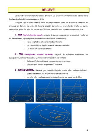 RELIEVE
                                             RELIEVE
       Las superficies involucran una tercera dimensión (Z) (magnitud: altura/elevación) además de la

localización planimétrica con dos puntos (X,Y).

       Cualquier tipo de dato continuo puede ser representados como una superficie (densidad de

crímenes en Boston, elevación del terreno, presión barométrica, precipitación, niveles de ruido,

densidad de población, valor del terreno, etc.) Existen 3 métodos para representar una superficie:


       1.- DEM (Digital elevation model): conjunto de puntos escogidos con un espaciado regular en
       1.- DEM
       1.- DEM

las dimensiones x,y y acompañado de una medida de elevación (dimensión z).

                   -     No se adapta bien a la variabilidad del terreno.

                   -     Las características lineales no están bien representadas.

                   -     Los datos son fáciles de obtener.


       2.- TIN
       2.- TIN
       2.- TIN         (Triangulated   irregular   Network): conjunto de triángulos adyacentes, sin

superposición, con coordenadas x,y y elevaciones verticales en sus vértices.

                   -     Se hace difícil un análisis de comparación con otras capas.

                   -     Es bueno para análisis de pendientes o volumen.


       3.- CURVAS DE NIVEL: líneas de igual elevación dibujadas en intervalos regulares (isolíneas).
       3.- CURVAS DE NIVEL:
       3.- CURVAS DE NIVEL:

                   -     Es fácil de obtener una imagen mental de la superficie.

                   -     Los intervalos regulares marcan una equidistancia que puede ser de 10 m.




                                                                                                     4
 