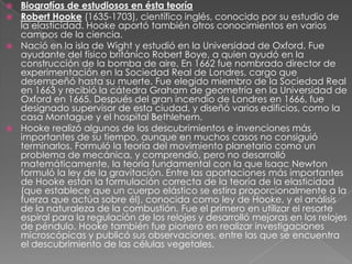 Biografías de estudiosos en ésta teoríaRobert Hooke (1635-1703), científico inglés, conocido por su estudio de la elasticidad. Hooke aportó también otros conocimientos en varios campos de la ciencia.Nació en la isla de Wight y estudió en la Universidad de Oxford. Fue ayudante del físico británico Robert Boye, a quien ayudó en la construcción de la bomba de aire. En 1662 fue nombrado director de experimentación en la Sociedad Real de Londres, cargo que desempeñó hasta su muerte. Fue elegido miembro de la Sociedad Real en 1663 y recibió la cátedra Graham de geometría en la Universidad de Oxford en 1665. Después del gran incendio de Londres en 1666, fue designado supervisor de esta ciudad, y diseñó varios edificios, como la casa Montague y el hospital Bethlehem.Hooke realizó algunos de los descubrimientos e invenciones más importantes de su tiempo, aunque en muchos casos no consiguió terminarlos. Formuló la teoría del movimiento planetario como un problema de mecánica, y comprendió, pero no desarrolló matemáticamente, la teoría fundamental con la que Isaac Newton formuló la ley de la gravitación. Entre las aportaciones más importantes de Hooke están la formulación correcta de la teoría de la elasticidad (que establece que un cuerpo elástico se estira proporcionalmente a la fuerza que actúa sobre él), conocida como ley de Hooke, y el análisis de la naturaleza de la combustión. Fue el primero en utilizar el resorte espiral para la regulación de los relojes y desarrolló mejoras en los relojes de péndulo. Hooke también fue pionero en realizar investigaciones microscópicas y publicó sus observaciones, entre las que se encuentra el descubrimiento de las células vegetales.
