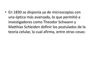 • En 1830 se disponía ya de microscopios con
  una óptica más avanzada, lo que permitió a
  investigadores como Theodor Schwann y
  Matthias Schleiden definir los postulados de la
  teoría celular, la cual afirma, entre otras cosas:
 