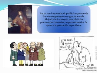 Anton van Leeuwenhoek publicó esquemas de
los microorganismos en agua estancada.
Mejoró el microscopio, descubrió los
protozoarios, bacterias y espermatozoides. Se
opuso a la generación espontánea.
 