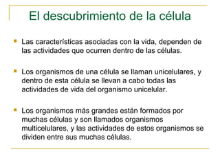 El descubrimiento de la célula
   Las características asociadas con la vida, dependen de
    las actividades que ocurren dentro de las células.

   Los organismos de una célula se llaman unicelulares, y
    dentro de esta célula se llevan a cabo todas las
    actividades de vida del organismo unicelular.

   Los organismos más grandes están formados por
    muchas células y son llamados organismos
    multicelulares, y las actividades de estos organismos se
    dividen entre sus muchas células.
 
