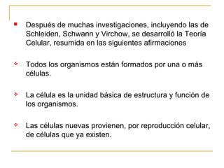    Después de muchas investigaciones, incluyendo las de
    Schleiden, Schwann y Virchow, se desarrolló la Teoría
    Celular, resumida en las siguientes afirmaciones

   Todos los organismos están formados por una o más
    células.

   La célula es la unidad básica de estructura y función de
    los organismos.

   Las células nuevas provienen, por reproducción celular,
    de células que ya existen.
 
