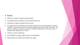 Bases:
 Poseen un sabor amargo característico.
 Sus disoluciones conducen la corriente eléctrica.
 Cambian el papel tornasol rojo en azul.
 La mayoría son irritantes para la piel (cáusticos) ya que disuelven la grasa
cutánea. Son destructivos en distintos grados para los tejidos humanos. Los
polvos, nieblas y vapores provocan irritación respiratoria, de piel, ojos, y
lesiones del tabique de la nariz.
 Tienen un tacto jabonoso.
 Son solubles en agua (sobre todo los hidróxidos).
 Reaccionan con ácidos formando sal y agua.
 