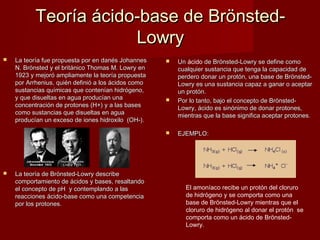 Teoría ácido-base de Brönsted-
                       Lowry
   La teoría fue propuesta por en danés Johannes       Un ácido de Brönsted-Lowry se define como
                                                         Un 
    N. Brönsted y el británico Thomas M. Lowry en        cualquier sustancia que tenga la capacidad de
    1923 y mejoró ampliamente la teoría propuesta        perdero donar un protón, una base de Brönsted-
    por Arrhenius, quién definió a los ácidos como       Lowry es una sustancia capaz a ganar o aceptar
    sustancias químicas que contenían hidrógeno,         un protón.
    y que disueltas en agua producían una               Por lo tanto, bajo el concepto de Brönsted-
    concentración de protones (H+) y a las bases         Lowry, ácido es sinónimo de donar protones,
    como sustancias que disueltas en agua                mientras que la base significa aceptar protones.
    producían un exceso de iones hidroxilo (OH-).

                                                        EJEMPLO:




   La teoría de Brönsted-Lowry describe
    comportamiento de ácidos y bases, resaltando
    el concepto de pH y contemplando a las                 El amoníaco recibe un protón del cloruro
    reacciones ácido-base como una competencia             de hidrógeno y se comporta como una
    por los protones.                                      base de Brönsted-Lowry mientras que el
                                                           cloruro de hidrógeno al donar el protón  se
                                                           comporta como un ácido de Brönsted-
                                                           Lowry.
 