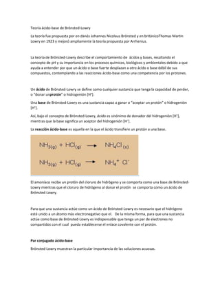 Teoría ácido-base de Brönsted-Lowry 
La teoría fue propuesta por en danés Johannes Nicolaus Brönsted y en británicoThomas Martin 
Lowry en 1923 y mejoró ampliamente la teoría propuesta por Arrhenius. 
La teoría de Brönsted-Lowry describe el comportamiento de ácidos y bases, resaltando el 
concepto de pH y su importancia en los procesos químicos, biológicos y ambientales debido a que 
ayuda a entender por que un ácido o base fuerte desplazan a otro ácido o base débil de sus 
compuestos, contemplando a las reacciones ácido-base como una competencia por los protones. 
Un ácido de Brönsted-Lowry se define como cualquier sustancia que tenga la capacidad de perder, 
o “donar unprotón” o hidrogenión [H+]. 
Una base de Brönsted-Lowry es una sustancia capaz a ganar o “aceptar un protón” o hidrogenión 
[H+]. 
Así, bajo el concepto de Brönsted-Lowry, ácido es sinónimo de donador del hidrogenión [H+], 
mientras que la base significa un aceptor del hidrogenión [H+]. 
La reacción ácido-base es aquella en la que el ácido transfiere un protón a una base. 
El amoníaco recibe un protón del cloruro de hidrógeno y se comporta como una base de Brönsted- 
Lowry mientras que el cloruro de hidrógeno al donar el protón se comporta como un ácido de 
Brönsted-Lowry. 
Para que una sustancia actúe como un ácido de Brönsted-Lowry es necesario que el hidrógeno 
esté unido a un átomo más electronegativo que el. De la misma forma, para que una sustancia 
actúe como base de Brönsted-Lowry es indispensable que tenga un par de electrones no 
compartidos con el cual pueda establecerse el enlace covalente con el protón. 
Par conjugado ácido-base 
Brönsted-Lowry muestran la particular importancia de las soluciones acuosas. 
 