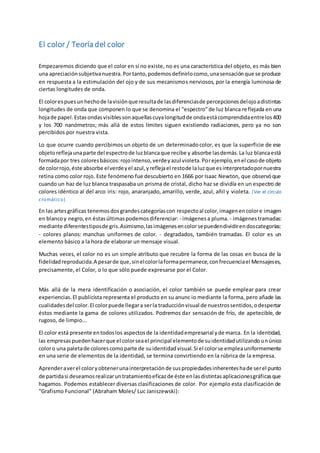 El color / Teoría del color 
Empezaremos diciendo que el color en sí no existe, no es una característica del objeto, es más bien 
una apreciación subjetiva nuestra. Por tanto, podemos definirlo como, una sensación que se produce 
en respuesta a la estimulación del ojo y de sus mecanismos nerviosos, por la energía luminosa de 
ciertas longitudes de onda. 
El color es pues un hecho de la visión que resulta de las diferencias de percepciones del ojo a distintas 
longitudes de onda que componen lo que se denomina el "espectro" de luz blanca re flejada en una 
hoja de papel. Estas ondas visibles son aquellas cuya longitud de onda está comprendida entre los 400 
y los 700 nanómetros; más allá de estos límites siguen existiendo radiaciones, pero ya no son 
percibidos por nuestra vista. 
Lo que ocurre cuando percibimos un objeto de un determinado color, es que la superficie de ese 
objeto refleja una parte del espectro de luz blanca que recibe y absorbe las demás. La luz blanca está 
formada por tres colores básicos: rojo intenso, verde y azul violeta. Por ejemplo, en el caso de objeto 
de color rojo, éste absorbe el verde y el azul, y refleja el resto de la luz que es interpretado por nuestra 
retina como color rojo. Este fenómeno fue descubierto en 1666 por Isaac Newton, que observó que 
cuando un haz de luz blanca traspasaba un prisma de cristal, dicho haz se dividía en un espectro de 
colores idéntico al del arco iris: rojo, anaranjado, amarillo, verde, azul, añil y violeta. (Ver el círculo 
c romático) 
En las artes gráficas tenemos dos grandes categorías con respecto al color, imagen en color e imagen 
en blanco y negro, en éstas últimas podemos diferenciar: - imágenes a pluma. - imágenes tramadas: 
mediante diferentes tipos de gris. Asimismo, las imágenes en color se pueden dividir en dos categorías: 
- colores planos: manchas uniformes de color. - degradados, también tramadas. El color es un 
elemento básico a la hora de elaborar un mensaje visual. 
Muchas veces, el color no es un simple atributo que recubre la forma de las cosas en busca de la 
fidelidad reproducida. A pesar de que, sin el color la forma permanece, con frecuencia el Mensajes es, 
precisamente, el Color, o lo que sólo puede expresarse por el Color. 
Más allá de la mera identificación o asociación, el color también se puede emplear para crear 
experiencias. El publicista representa el producto en su anunc io mediante la forma, pero añade las 
cualidades del color. El color puede llegar a ser la traducción visual de nuestros sentidos, o despertar 
éstos mediante la gama de colores utilizados. Podremos dar sensación de frío, de apetecible, de 
rugoso, de limpio... 
El color está presente en todos los aspectos de la identidad empresarial y de marca. En la identidad, 
las empresas pueden hacer que el color sea el principal elemento de su identidad utilizando un único 
color o una paleta de colores como parte de su identidad visual. Si el color se emplea uniformemente 
en una serie de elementos de la identidad, se termina convirtiendo en la rúbrica de la empresa. 
Aprender a ver el color y obtener una interpretación de sus propiedades inherentes ha de ser el punto 
de partida si deseamos realizar un tratamiento eficaz de éste en las distintas aplicaciones gráficas que 
hagamos. Podemos establecer diversas clasificaciones de color. Por ejemplo esta clasificación de 
"Grafismo Funcional" (Abraham Moles/ Luc Janiszewski): 
 