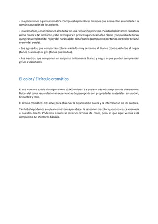 - Los policromos, o gama cromática. Compuesto por colores diversos que encuentran su unidad en la 
común saturación de los colores. 
- Los camafeos, o matizaciones alrededor de una coloración principal. Pueden haber tantos camafeos 
como colores. No obstante, cabe distinguir en primer lugar el camafeo cálido (compuesto de tonos 
que giran alrededor del rojo y del naranja) del camafeo frío (compuesto por tonos alrededor del azul 
cyan y del verde). 
- Los agrisados, que comportan colores variados muy cercanos al blanco (tonos pastel) o al negro 
(tonos os curos) o al gris (tonos quebrados). 
- Los neutros, que componen un conjunto únicamente blanco y negro o que pueden comprender 
grises escalonados 
El color / El círculo cromático 
El ojo humano puede distinguir entre 10.000 colores. Se pueden además emplear tres dimensiones 
físicas del color para relacionar experiencias de percepción con propiedades materiales: saturación, 
brillantez y tono. 
El círculo cromático: Nos sirve para observar la organización básica y la interrelación de los colores. 
También lo podemos emplear como forma para hacer la selección de color que nos parezca adecuada 
a nuestro diseño. Podemos encontrar diversos círculos de color, pero el que aquí vemos está 
compuesto de 12 colores básicos. 
 