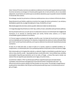 Color: Colores Primarios.Los tonos secundarios se obtienen al mezclar partes iguales de dos primarios; 
los tonos terciarios se consiguen al mezclar partes iguales de un tono primario y de un secundario 
adyacente. Los primarios son colores que se consideran absolutos y que no pueden crearse mediante 
la mezcla de otros colores. 
Sin embargo, mezclar los primarios en diversas combinaciones crea un número infinito de colores. 
Dependiendo de qué ámbito, podemos encontrar tres juegos de colores primarios:1. Los artistas y 
diseñadores parten de un juego formado por el rojo, el amarillo y el azul. 
Mezclando pigmentos de éstos colores pueden obtenerse todos los demás tonos. 
2. El segundo juego de primarios es el del rojo, verde y el azul, conocidos como primarios aditivos. 
Son los primarios de la luz y se utili zan en el campo de la ciencia o en la formación de imágenes de 
monitores. Si se mezclan en distintos tantos por ciento, forman otros colores y si lo hacen 
encantidades iguales producen la luz blanca. 
3. El tercer juego se compone de magenta, amarillo y cyan. Se tratan de los primarios sustractivos y 
son los empleados por los impresores. En imprenta, la separación de colores se realiza utilizando filtros 
para restar luz de los primarios aditivos, con lo que se obtienen los colores de impresión por proceso 
sustractivo. 
El tono: Es el matiz del color, es decir el color en sí mismo, supone su cualidad cromática, es - 
simplemente- un sinónimo de color. Es la cualidad que define la mezcla de un color con blanco y negro. 
Está relacionado con la longitud de onda de su radiación. Según su tonalidad se puede decir que un 
color es rojo, amarillo, verde... Aquí podemos hacer una división entre:· tonos cálidos (rojo, amarillo y 
anaranjados). Aquellos que asociamos con la luz solar, el fuego... y tonos fríos (azul y verde). Los 
colores fríos son aquellos que asociamos con el agua, la luz de la luna ... 
Los términos "cálido" y "frío" se utilizan para calificar a aquellos tonos que connotan dichas 
cualidades; éstos términos se designan por lo que denominamos "temperatura de color". Las 
diferencias entre los colores cálidos y los fríos pueden ser muy sutiles. Por ejemplo, el papel blanco 
puede parecer más cálido o más frío por una leve presencia de rojo o azul. Lo mismo ocurre con el 
gris y el negro. 
 