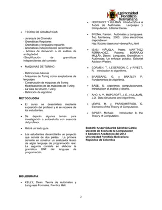 •   HOPCROFT Y ULLMAN. Introducción a la
                                                            Teoría de Autómatas,        Lenguajes y
                                                            Computación. Editorial Cecsa.
•    TEORIA DE GRAMATICAS
                                                        •   BRENA, Ramón. Autómatas y Lenguajes.
    - Jerarquía de Chomsky                                  Tec. Monterrey. 2003. Libro electrónico
    - Gramáticas Regulares                                  disponible en
    - Gramáticas y lenguajes regulares                      http://lizt.mty.itesm.mx/~rbrena/AyL.html
    - Gramáticas independientes del contexto
                                                        •   ISASI VIÑUELA, Pedro; MARTÍNEZ
    - Árboles de derivación o de análisis de
                                                            FERNANDEZ,       Paloma;     BORRAJO
    ambigüedad
                                                            MILLÁN, Daniel. Lenguajes, Gramáticas y
    -Simplificación       de         gramáticas             Autómatas; Un enfoque práctico. Editorial
    independientes del contexto                             Addison-Wesley.
•    MAQUINAS DE TURING                                 •   CORMEN, T., LEISERSON, C. y RIVEST,
                                                            R. Introduction to algorithms.
    - Definiciones básicas
    - Máquinas de Turing como aceptadoras de            •   BRASSARD,     G.    y    BRATLEY       P.
    lenguajes                                               Fundamentos de Algoritmia.
    - Construcción de máquinas de Turing
    - Modificaciones de las máquinas de Turing          •   BASE, S. Algoritmos computacionales.
    - La tesis de Church-Turing                             Introducción al análisis y diseño.
    - Definición de algoritmo
                                                        •   AHO, A. V., HOPCROFT, J. E., y ULLMAN,
METODOLOGIA                                                 J.D. Data Structures and Algorithms.

•    El curso se desarrollará mediante                  •   LEWIS, H. y PAPADIMITRIOU, C.
     exposición del profesor y si se requiere de            Elements of the Theory of Computation.
     los estudiantes.
                                                        •   SIPSER, Michael.       Introduction to the
•    Se     dejarán   algunos   temas   para                Theory of Computation.
     investigación o autoestudio con asesoría
     del profesor.

•    Habrá un texto guía.                              Elaboró: Oscar Eduardo Sánchez García
                                                       Docente de Teoría de la Computación
•    Los estudiantes desarrollarán un proyecto         II Semestre Académico del 2012
     que consta de dos partes. La primera              Universidad Pontificia Bolivariana
     consiste en construir un analizador léxico        República de Colombia
     de algún lenguaje de programación real.
     La segunda consiste en elaborar la
     gramática    BNF     del    lenguaje    de
     programación.




BIBLIOGRAFIA

•    KELLY, Dean. Teoría de Autómatas y
     Lenguajes Formales. Prentice Hall.



                                                   2
 