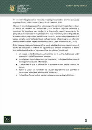 3
Factores del Aprendizaje
los conocimientos previos que tiene una persona para dar cabida en dicha estructura
cognitiva al conocimiento nuevo. (Centro virtual cervantes, 2022)
Algunas de las estrategias específicas utilizadas por los constructivistas incluyen: situar
las tareas en contextos del "mundo real"; usar pasantías cognitivas (modelaje y
monitoreo del estudiante para conducirlo al desempeño experto); presentación de
perspectivas múltiples (aprendizaje cooperativo para desarrollar y compartir puntos de
vista alternativos); negociación social (debate, discusión, presentación de evidencias); el
uso de ejemplos como 'partes de la vida real"; conciencia reflexiva; y proveer suficiente
orientación en el uso de los procesos constructivistas. (Web del maestro CMF, 2022)
Entre los supuestos o principios específicos constructivistas directamente pertinentes al
diseño de instrucción se incluyen los siguientes (las posibles aplicaciones al diseño
instruccional se indican entre corchetes al final del principio enumerado):
• Un énfasis en la identificación del contexto en el cual las habilidades serán
aprendidas y subsecuentemente aplicadas.
• Un énfasis en el control por parte del estudiante y en la capacidad para que el
mismo para manipular la información.
• La necesidad de que la información se presente en una amplia variedad de
formas.
• Apoyar el uso de las habilidades de solución de problemas que permitan al
estudiante ir más allá de la información presentada.
• Evaluación enfocada hacia la transferencia de conocimiento y habilidades.
 