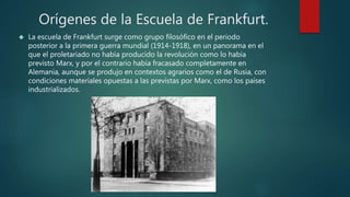 Orígenes de la Escuela de Frankfurt. 
 La escuela de Frankfurt surge como grupo filosófico en el periodo 
posterior a la primera guerra mundial (1914-1918), en un panorama en el 
que el proletariado no había producido la revolución como lo había 
previsto Marx, y por el contrario había fracasado completamente en 
Alemania, aunque se produjo en contextos agrarios como el de Rusia, con 
condiciones materiales opuestas a las previstas por Marx, como los países 
industrializados. 
 