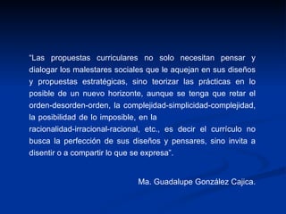 “ Las propuestas curriculares no solo necesitan pensar y dialogar los malestares sociales que le aquejan en sus diseños y propuestas estratégicas, sino teorizar las prácticas en lo posible de un nuevo horizonte, aunque se tenga que retar el orden-desorden-orden, la complejidad-simplicidad-complejidad, la posibilidad de lo imposible, en la  racionalidad-irracional-racional, etc., es decir el currículo no busca la perfección de sus diseños y pensares, sino invita a disentir o a compartir lo que se expresa”.    Ma. Guadalupe González Cajica.  