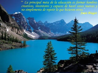 “  La principal meta de la educación es formar hombres creativos, inventores y capaces de hacer cosas nuevas y no simplemente de repetir lo que hicieron otros.” Jean Piaget 