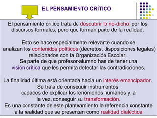 EL PENSAMIENTO CRÍTICO El pensamiento crítico trata de  descubrir lo no-dicho ,  por los  discursos formales, pero que forman parte de la realidad.  Esto se hace especialmente relevante cuando se analizan los  contenidos políticos  (decretos, disposiciones legales) relacionados con la Organización Escolar.  Se parte de que profesor-alumno han de tener una visión crítica  que les permita detectar las contradicciones.  La finalidad última está orientada hacia un  interés emancipador .  Se trata de conseguir instrumentos  capaces de explicar los fenómenos humanos y, a la vez, conseguir su  transformación.   Es una constante de este planteamiento la referencia constante a la realidad que se presentan como  realidad dialéctica   