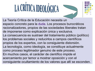 La Teoría Crítica de la Educación necesita un  espacio concreto para la  duda . Los procesos burocráticos  racionalizadores, propios de las sociedades liberales tratan  de imponerse como explicación única y exclusiva.  La consecuencia es sustraer del tratamiento público (político)  los problemas sociales y reducirlos a campos científicos  propios de los expertos, con la consiguiente distorsión.  La tecnología, como ideología, se constituye actualmente  como proceso legitimador genuino de este proceso.  En muchos casos, el carácter de científico impide el  acercamiento por temor a mostrar oposición y con el  consiguiente ocultamiento de los valores que allí se esconden.  LA CRÍTICA IDEOLÓGICA 