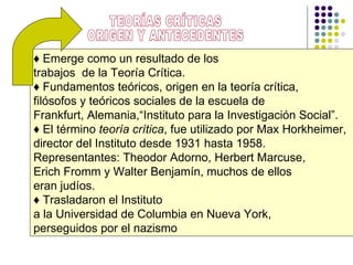 ♦  Emerge como un resultado de los  trabajos  de la Teoría Crítica.  ♦  Fundamentos teóricos, origen en la teoría crítica, filósofos y teóricos sociales de la escuela de  Frankfurt, Alemania,“Instituto para la Investigación Social”.  ♦  El término  teoría crítica , fue utilizado por Max Horkheimer,  director del Instituto desde 1931 hasta 1958.  Representantes: Theodor Adorno, Herbert Marcuse,  Erich Fromm y Walter Benjamín, muchos de ellos  eran judíos.  ♦  Trasladaron el Instituto  a la Universidad de Columbia en Nueva York,  perseguidos por  el nazismo TEORÍAS CRÍTICAS ORIGEN Y ANTECEDENTES 