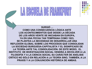 SURGIÓ … COMO UNA CONSECUENCIA LÓGICA ANTE  LOS ACONTECIMIENTOS QUE DESDE LA DÉCADA  DE LOS AÑOS VEINTE SE INICIABAN EN EUROPA,  YA EN UNA FECHA TAN TEMPRANA COMO 1923,  SE PLANTEA LA NECESIDAD DE DESARROLLAR UNA  REFLEXIÓN GLOBAL SOBRE LOS PROCESOS QUE CONSOLIDAN  LA SOCIEDAD BURGUESA-CAPITALISTA Y EL SIGNIFICADO DE LA TEORÍA ANTE TAL CONSOLIDACIÓN. DE ESTE MODO,  EL INSTITUTO  DE INVESTIGACIÓN SOCIAL VENDRÁ A DEVOLVER A LA FILOSOFÍA Y A LA CIENCIA SOCIAL SU CARÁCTER DE ANÁLISIS CRÍTICO NO SÓLO EN RELACIÓN A LA TEORÍA SINO, TAMBIÉN, A LA PRAXIS Y A LA CONJUNCIÓN HISTÓRICA DE AMBAS.  LA ESCUELA DE FRANKFURT 