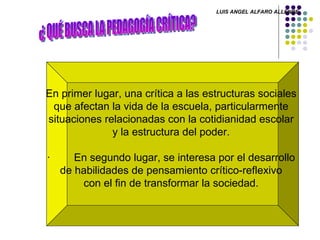 ¿ QUÉ BUSCA LA PEDAGOGÍA CRÍTICA? En primer lugar, una crítica a las estructuras sociales  que afectan la vida de la escuela, particularmente  situaciones relacionadas con la cotidianidad escolar  y la estructura del poder.    ·        En segundo lugar, se interesa por el desarrollo  de habilidades de pensamiento crítico-reflexivo  con el fin de transformar la sociedad.  LUIS ANGEL ALFARO ALLENDE 