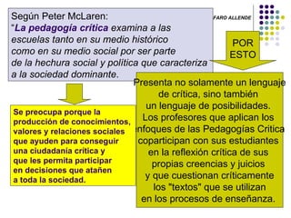 LUIS ANGEL ALFARO ALLENDE   Según Peter McLaren:  “ La pedagogía crítica  examina a las  escuelas tanto en su medio histórico  como en su medio social por ser parte  de la hechura social y política que caracteriza  a la sociedad dominante .  POR ESTO Presenta no solamente un lenguaje  de crítica, sino también  un lenguaje de posibilidades.  Los profesores que aplican los  enfoques de las Pedagogías Critica  coparticipan con sus estudiantes  en la reflexión crítica de sus  propias creencias y juicios  y que cuestionan críticamente los "textos" que se utilizan  en los procesos de enseñanza.  Se preocupa porque la producción de conocimientos,  valores y relaciones sociales  que ayuden para conseguir  una ciudadanía crítica y  que les permita participar  en decisiones que atañen  a toda la sociedad.  