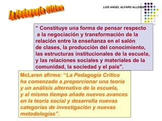 La Pedagogía Cítica “  Constituye una forma de pensar respecto a la negociación y transformación de la  relación entre la enseñanza en el salón  de clases, la producción del conocimiento,  las estructuras institucionales de la escuela,  y las relaciones sociales y materiales de la  comunidad, la sociedad y el país". McLaren afirma: “ La Pedagogía Crítica  ha comenzado a proporcionar una teoría  y un análisis alternativo de la escuela,  y al mismo tiempo añade nuevos avances  en la teoría social y desarrolla nuevas  categorías de investigación y nuevas  metodologías”. LUIS ANGEL ALFARO ALLENDE 