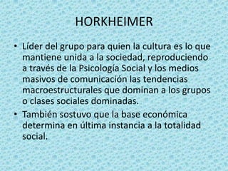 HORKHEIMER
• Líder del grupo para quien la cultura es lo que
  mantiene unida a la sociedad, reproduciendo
  a través de la Psicología Social y los medios
  masivos de comunicación las tendencias
  macroestructurales que dominan a los grupos
  o clases sociales dominadas.
• También sostuvo que la base económica
  determina en última instancia a la totalidad
  social.
 