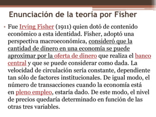 Enunciación de la teoría por Fisher 
• Fue Irving Fisher (1911) quien dotó de contenido 
económico a esta identidad. Fisher, adoptó una 
perspectiva macroeconómica, consideró que la 
cantidad de dinero en una economía se puede 
aproximar por la oferta de dinero que realiza el banco 
central y que se puede considerar como dada. La 
velocidad de circulación sería constante, dependiente 
tan sólo de factores institucionales. De igual modo, el 
número de transacciones cuando la economía está 
en pleno empleo, estaría dado. De este modo, el nivel 
de precios quedaría determinado en función de las 
otras tres variables. 
 